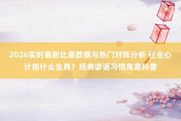 2026实时最新比赛数据与热门对阵分析 枉全心计指什么生肖?经典谚语习惯寓意科普