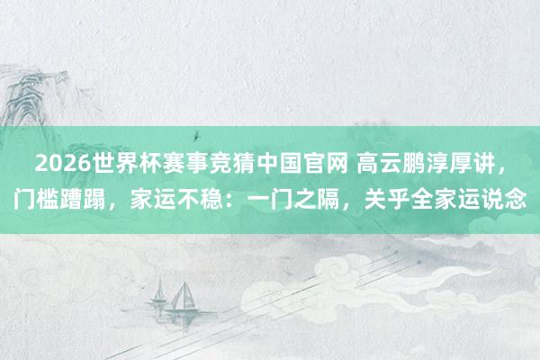 2026世界杯赛事竞猜中国官网 高云鹏淳厚讲,门槛蹧蹋,家运不稳:一门之隔,关乎全家运说念