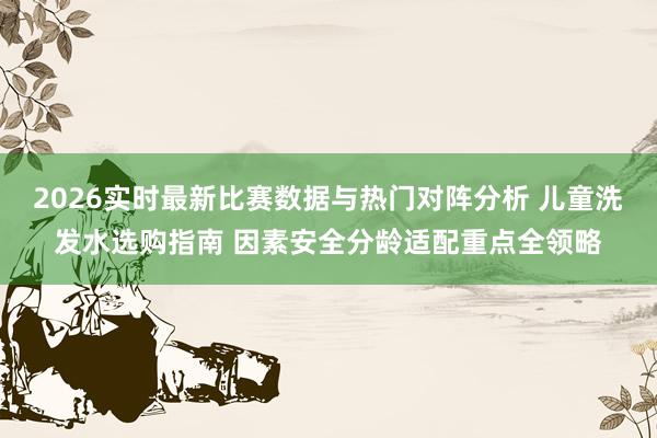 2026实时最新比赛数据与热门对阵分析 儿童洗发水选购指南 因素安全分龄适配重点全领略