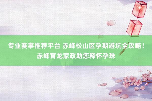 专业赛事推荐平台 赤峰松山区孕期避坑全攻略!赤峰育龙家政助您释怀孕珠