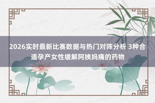 2026实时最新比赛数据与热门对阵分析 3种合适孕产女性缓解阿姨妈痛的药物
