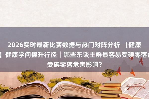 2026实时最新比赛数据与热门对阵分析 【健康山东行径】健康学问擢升行径|哪些东谈主群最容易受碘零落危害影响?