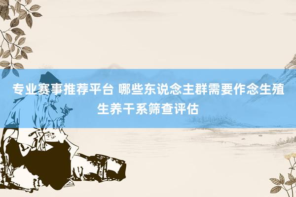 专业赛事推荐平台 哪些东说念主群需要作念生殖生养干系筛查评估