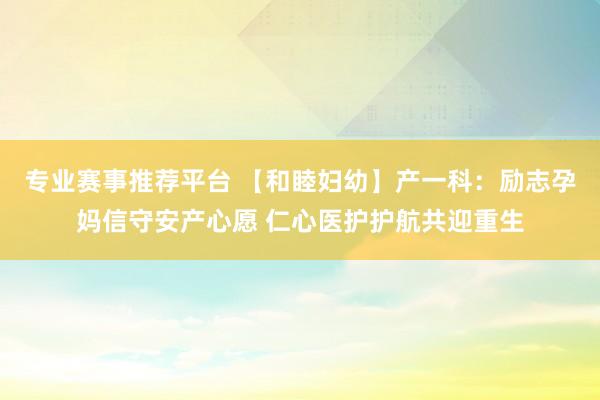 专业赛事推荐平台 【和睦妇幼】产一科:励志孕妈信守安产心愿 仁心医护护航共迎重生