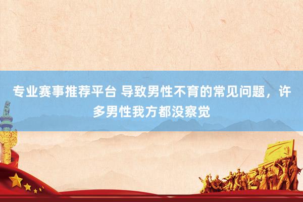 专业赛事推荐平台 导致男性不育的常见问题,许多男性我方都没察觉