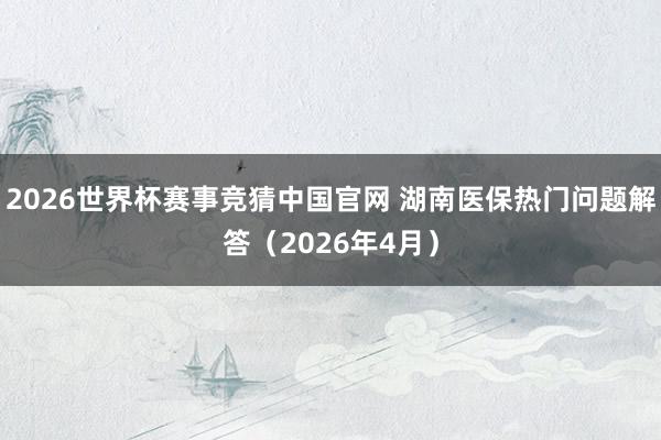 2026世界杯赛事竞猜中国官网 湖南医保热门问题解答(2026年4月)