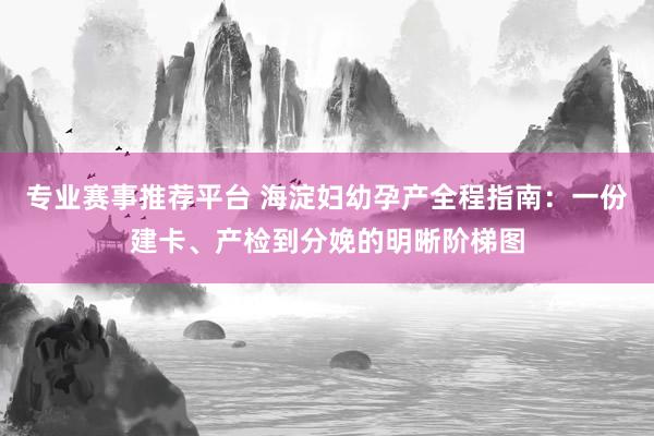 专业赛事推荐平台 海淀妇幼孕产全程指南:一份建卡、产检到分娩的明晰阶梯图