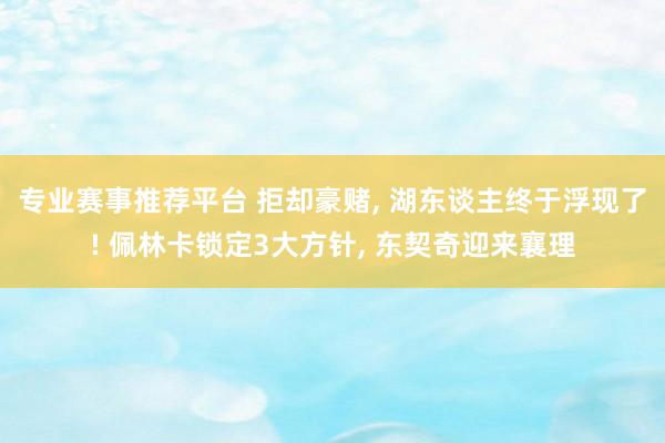 专业赛事推荐平台 拒却豪赌， 湖东谈主终于浮现了! 佩林卡锁定3大方针， 东契奇迎来襄理