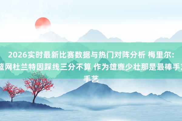 2026实时最新比赛数据与热门对阵分析 梅里尔: 篮网杜兰特因踩线三分不算 作为雄鹿少壮那是最棒手艺