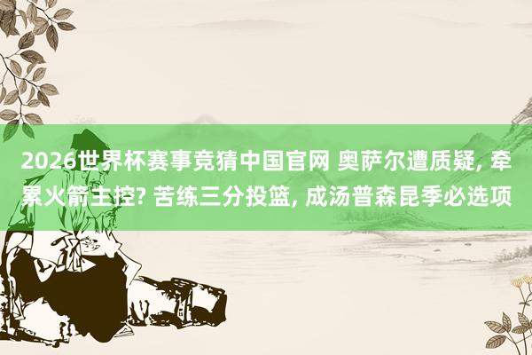2026世界杯赛事竞猜中国官网 奥萨尔遭质疑, 牵累火箭主控? 苦练三分投篮, 成汤普森昆季必选项