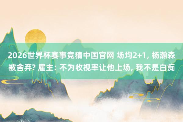 2026世界杯赛事竞猜中国官网 场均2+1, 杨瀚森被舍弃? 雇主: 不为收视率让他上场, 我不是白痴
