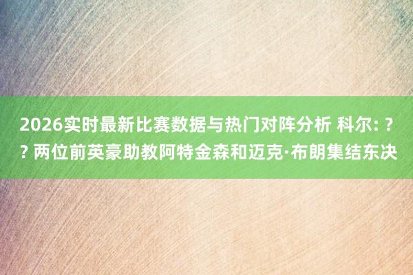 2026实时最新比赛数据与热门对阵分析 科尔: ? ? 两位前英豪助教阿特金森和迈克·布朗集结东决