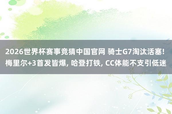 2026世界杯赛事竞猜中国官网 骑士G7淘汰活塞! 梅里尔+3首发皆爆, 哈登打铁, CC体能不支引低迷