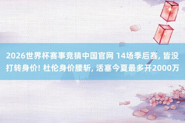 2026世界杯赛事竞猜中国官网 14场季后赛， 皆没打转身价! 杜伦身价腰斩， 活塞今夏最多开2000万
