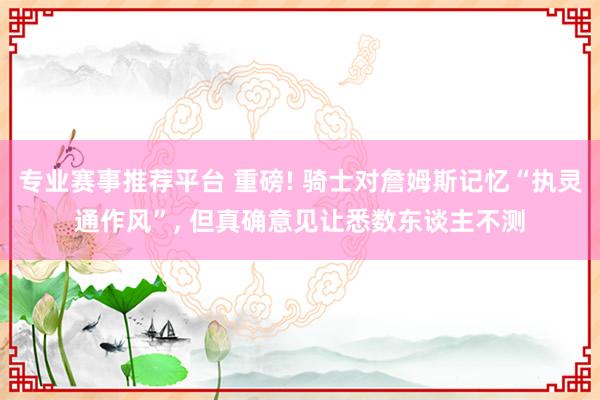 专业赛事推荐平台 重磅! 骑士对詹姆斯记忆“执灵通作风”, 但真确意见让悉数东谈主不测