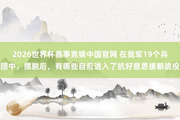 2026世界杯赛事竞猜中国官网 在我军19个兵团中,摆脱后,有哪些自后进入了抗好意思援朝战役