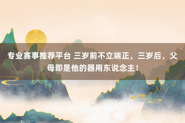 专业赛事推荐平台 三岁前不立端正，三岁后，父母即是他的器用东说念主！