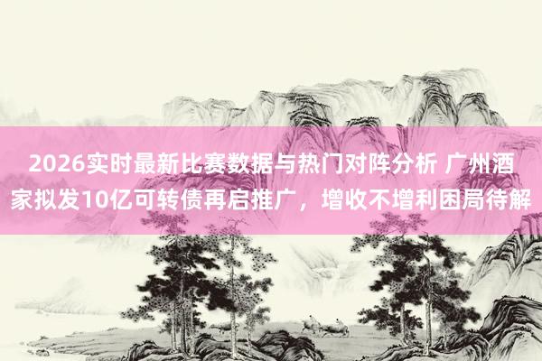 2026实时最新比赛数据与热门对阵分析 广州酒家拟发10亿可转债再启推广,增收不增利困局待解