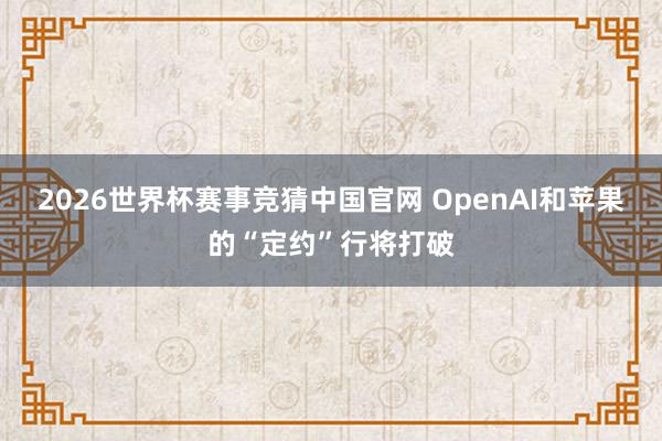 2026世界杯赛事竞猜中国官网 OpenAI和苹果的“定约”行将打破
