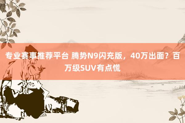 专业赛事推荐平台 腾势N9闪充版,40万出面?百万级SUV有点慌