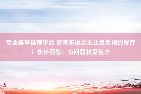 专业赛事推荐平台 真有东说念主让豆包预约餐厅!伙计回怼:有问题找豆包去
