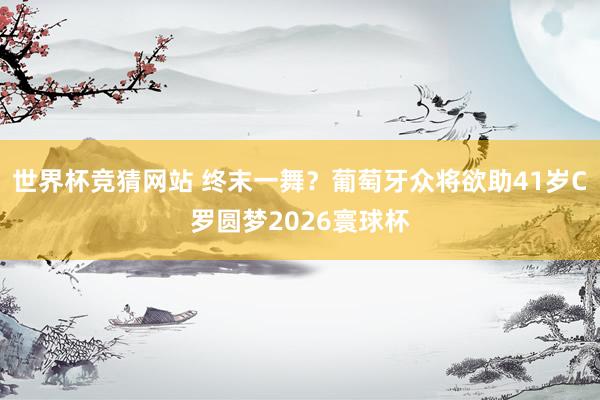 世界杯竞猜网站 终末一舞?葡萄牙众将欲助41岁C罗圆梦2026寰球杯