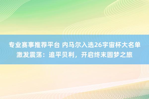 专业赛事推荐平台 内马尔入选26宇宙杯大名单激发震荡:追平贝利,开启终末圆梦之旅