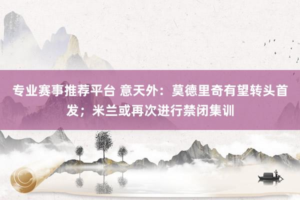 专业赛事推荐平台 意天外:莫德里奇有望转头首发;米兰或再次进行禁闭集训