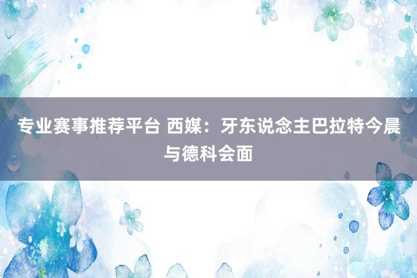 专业赛事推荐平台 西媒：牙东说念主巴拉特今晨与德科会面