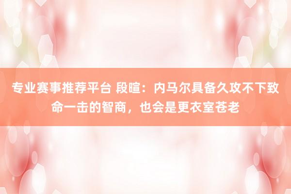 专业赛事推荐平台 段暄:内马尔具备久攻不下致命一击的智商,也会是更衣室苍老