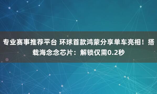 专业赛事推荐平台 环球首款鸿蒙分享单车亮相!搭载海念念芯片:解锁仅需0.2秒