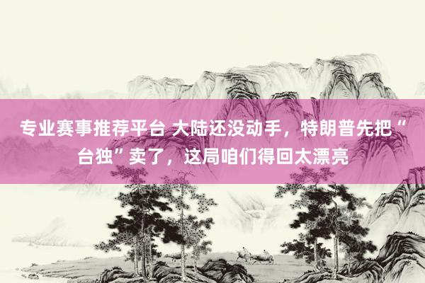 专业赛事推荐平台 大陆还没动手,特朗普先把“台独”卖了,这局咱们得回太漂亮