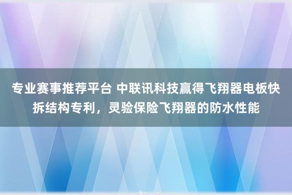 专业赛事推荐平台 中联讯科技赢得飞翔器电板快拆结构专利,灵验保险飞翔器的防水性能