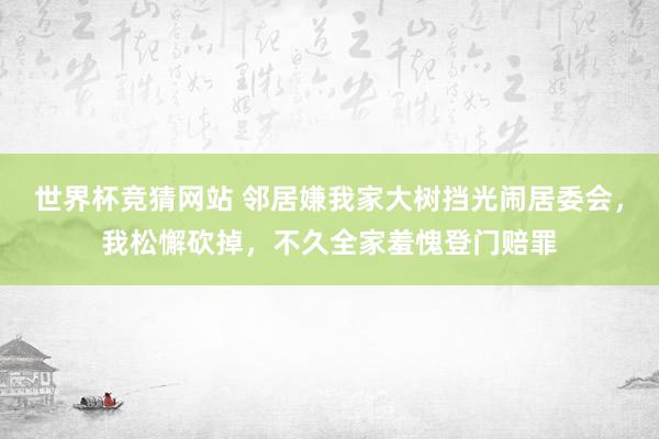 世界杯竞猜网站 邻居嫌我家大树挡光闹居委会,我松懈砍掉,不久全家羞愧登门赔罪