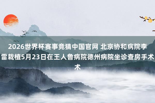 2026世界杯赛事竞猜中国官网 北京协和病院李雷栽植5月23日在王人鲁病院德州病院坐诊查房手术
