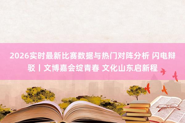 2026实时最新比赛数据与热门对阵分析 闪电辩驳丨文博嘉会绽青春 文化山东启新程
