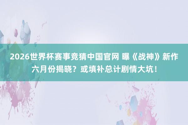 2026世界杯赛事竞猜中国官网 曝《战神》新作六月份揭晓?或填补总计剧情大坑!