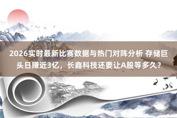 2026实时最新比赛数据与热门对阵分析 存储巨头日赚近3亿,长鑫科技还要让A股等多久?