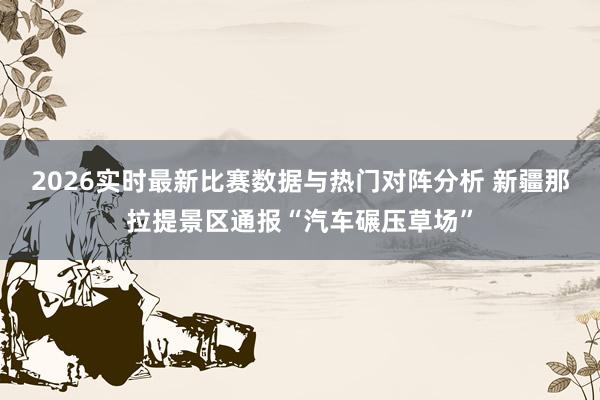 2026实时最新比赛数据与热门对阵分析 新疆那拉提景区通报“汽车碾压草场”