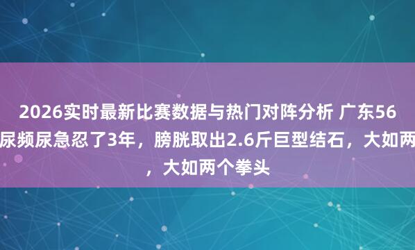 2026实时最新比赛数据与热门对阵分析 广东56岁须眉尿频尿急忍了3年,膀胱取出2.6斤巨型结石,大如两个拳头