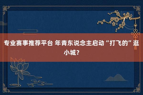 专业赛事推荐平台 年青东说念主启动“打飞的”逛小城?