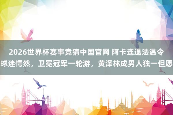 2026世界杯赛事竞猜中国官网 阿卡连退法温令球迷愕然,卫冕冠军一轮游,黄泽林成男人独一但愿