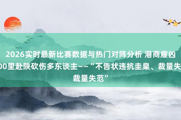 2026实时最新比赛数据与热门对阵分析 港商雇凶3000里赴陕砍伤多东谈主——“不告状违抗圭臬、裁量失范”