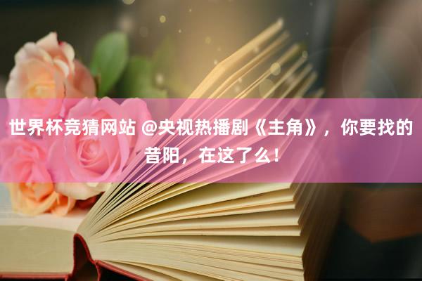 世界杯竞猜网站 @央视热播剧《主角》,你要找的昔阳,在这了么!