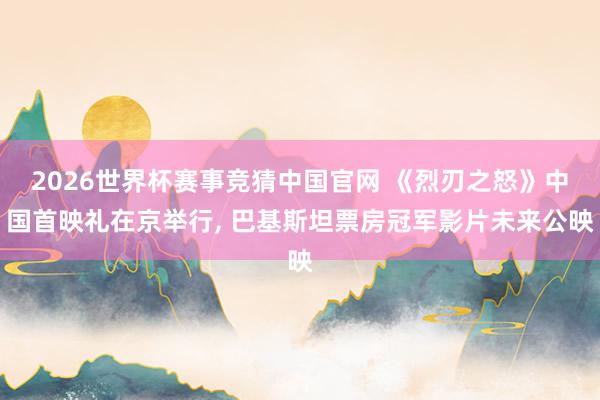 2026世界杯赛事竞猜中国官网 《烈刃之怒》中国首映礼在京举行, 巴基斯坦票房冠军影片未来公映