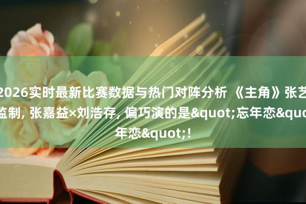 2026实时最新比赛数据与热门对阵分析 《主角》张艺谋监制， 张嘉益×刘浩存， 偏巧演的是"忘年恋"!