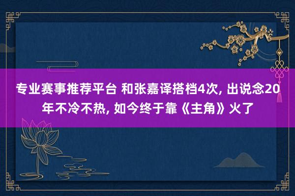 专业赛事推荐平台 和张嘉译搭档4次, 出说念20年不冷不热, 如今终于靠《主角》火了