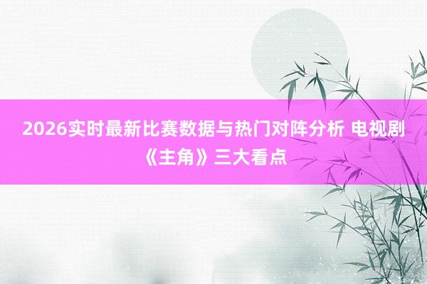 2026实时最新比赛数据与热门对阵分析 电视剧《主角》三大看点