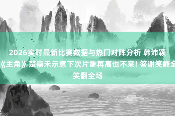 2026实时最新比赛数据与热门对阵分析 韩沛颖饰《主角》楚嘉禾示意下次片酬再高也不来! 答谢笑翻全场