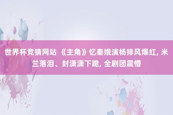 世界杯竞猜网站 《主角》忆秦娥演杨排风爆红, 米兰落泪、封潇潇下跪, 全剧团震懵